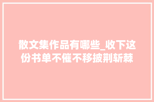 散文集作品有哪些_收下这份书单不催不移披荆斩棘 申请书范文