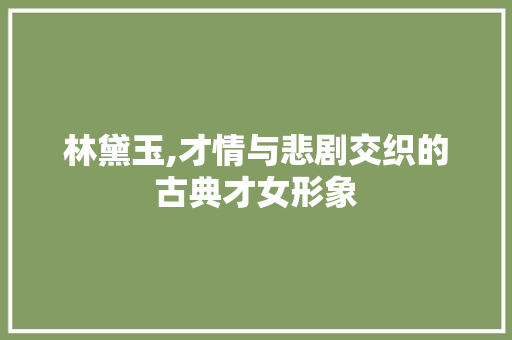 林黛玉,才情与悲剧交织的古典才女形象