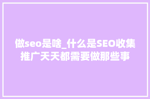 做seo是啥_什么是SEO收集推广天天都需要做那些事 致辞范文