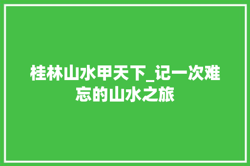 桂林山水甲天下_记一次难忘的山水之旅