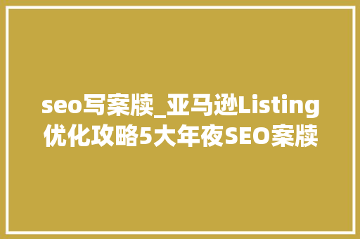 seo写案牍_亚马逊Listing优化攻略5大年夜SEO案牍写作技巧教你提高销量