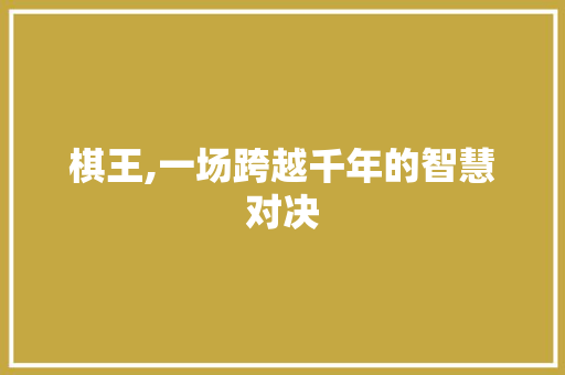 棋王,一场跨越千年的智慧对决