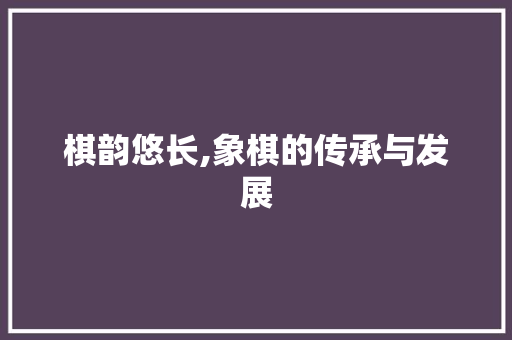 棋韵悠长,象棋的传承与发展