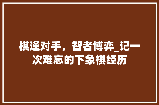 棋逢对手，智者博弈_记一次难忘的下象棋经历