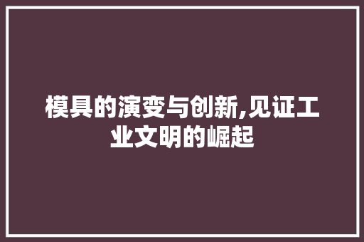 模具的演变与创新,见证工业文明的崛起