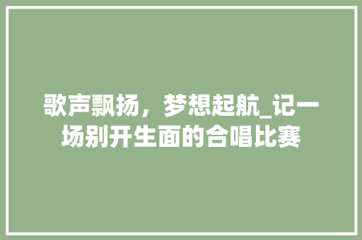 歌声飘扬，梦想起航_记一场别开生面的合唱比赛