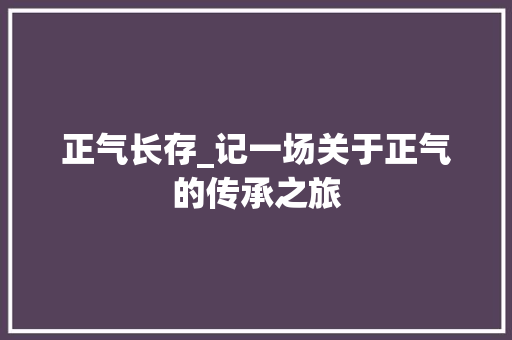 正气长存_记一场关于正气的传承之旅