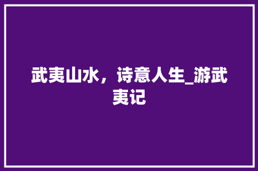 武夷山水，诗意人生_游武夷记