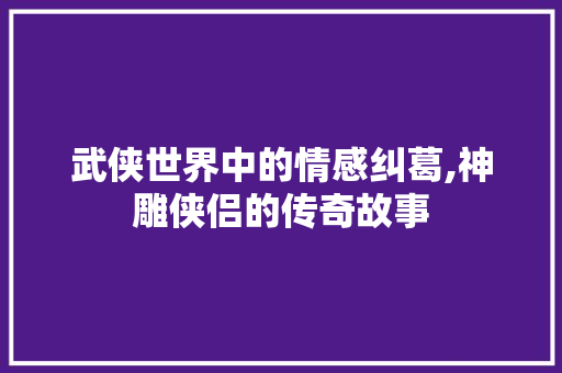 武侠世界中的情感纠葛,神雕侠侣的传奇故事