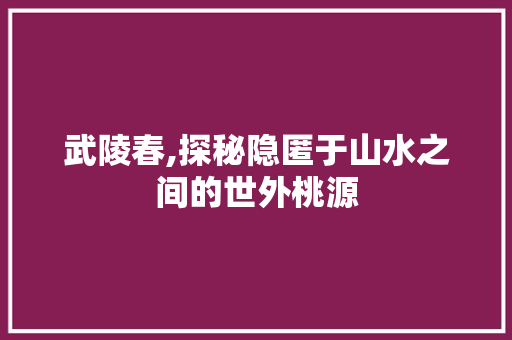 武陵春,探秘隐匿于山水之间的世外桃源