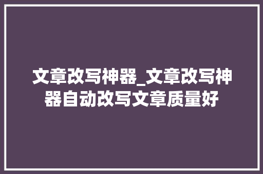 文章改写神器_文章改写神器自动改写文章质量好