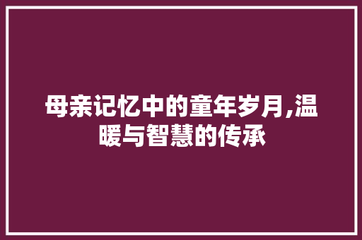 母亲记忆中的童年岁月,温暖与智慧的传承