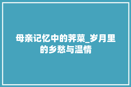 母亲记忆中的荠菜_岁月里的乡愁与温情