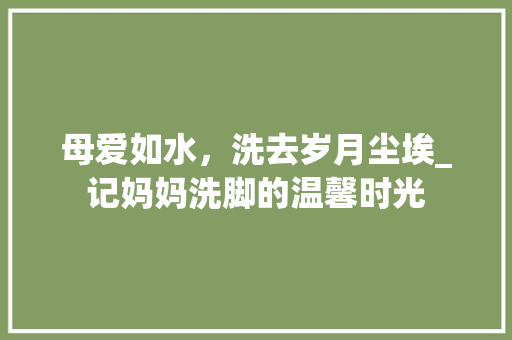 母爱如水，洗去岁月尘埃_记妈妈洗脚的温馨时光