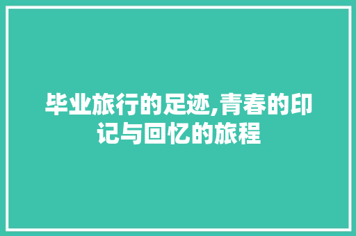 毕业旅行的足迹,青春的印记与回忆的旅程