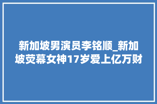 新加坡男演员李铭顺_新加坡荧幕女神17岁爱上亿万财主43岁为入狱老公高龄产子