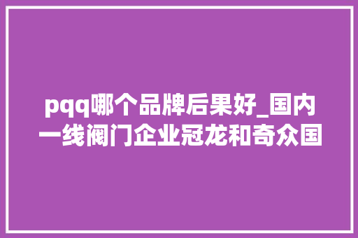 pqq哪个品牌后果好_国内一线阀门企业冠龙和奇众国民宁神的品牌 PQQ科学认证