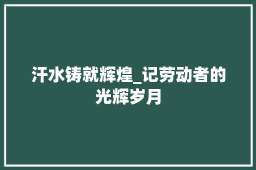 汗水铸就辉煌_记劳动者的光辉岁月