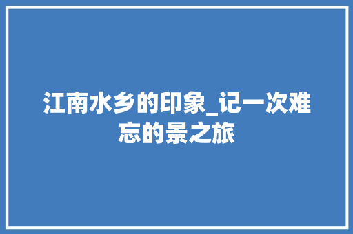 江南水乡的印象_记一次难忘的景之旅