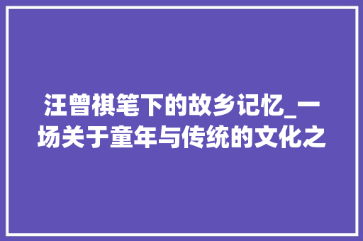 汪曾祺笔下的故乡记忆_一场关于童年与传统的文化之旅