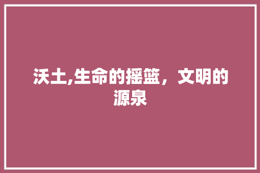 沃土,生命的摇篮，文明的源泉