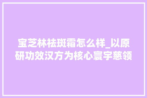 宝芝林祛斑霜怎么样_以原研功效汉方为核心寰宇慈领跑中药护肤