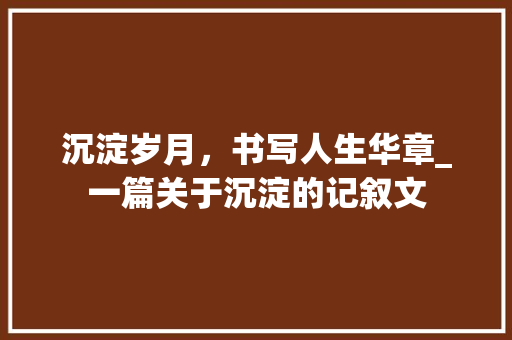 沉淀岁月，书写人生华章_一篇关于沉淀的记叙文