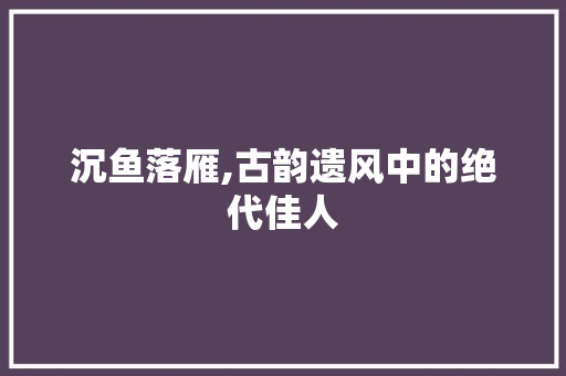 沉鱼落雁,古韵遗风中的绝代佳人