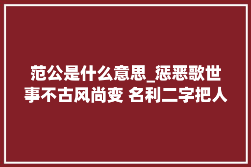 范公是什么意思_惩恶歌世事不古风尚变 名利二字把人缠句句醒世值得一看