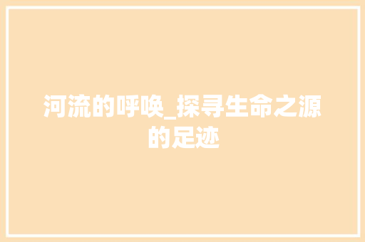 河流的呼唤_探寻生命之源的足迹