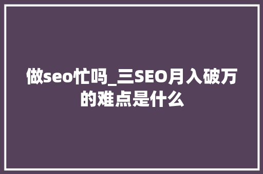 做seo忙吗_三SEO月入破万的难点是什么