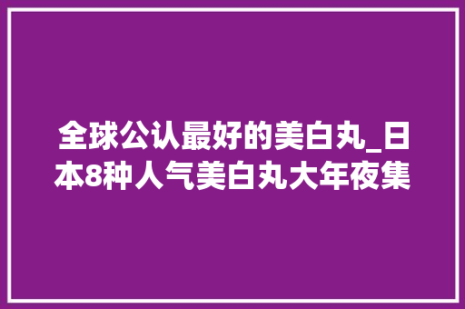 全球公认最好的美白丸_日本8种人气美白丸大年夜集合顺便告诉你它吃了真的有用吗