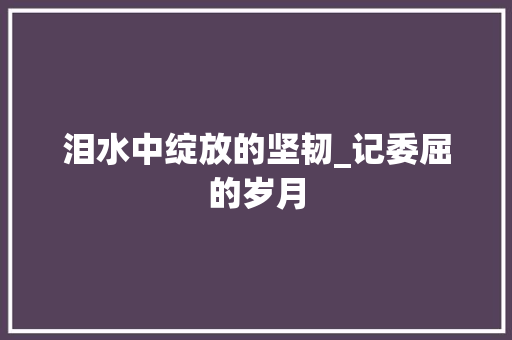 泪水中绽放的坚韧_记委屈的岁月