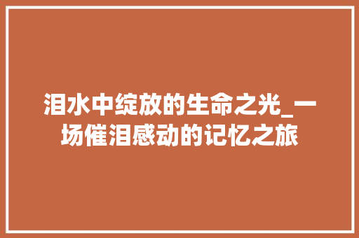 泪水中绽放的生命之光_一场催泪感动的记忆之旅