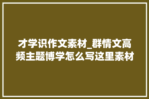 才学识作文素材_群情文高频主题博学怎么写这里素材合集送给你