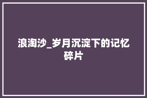 浪淘沙_岁月沉淀下的记忆碎片