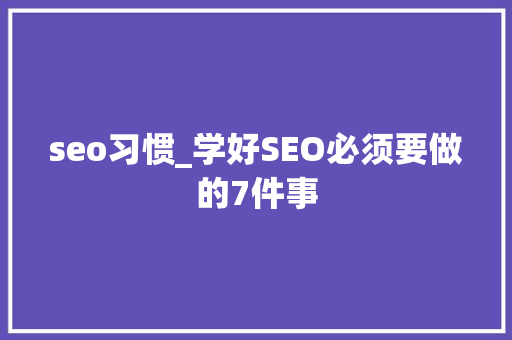 seo习惯_学好SEO必须要做的7件事