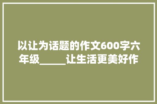 以让为话题的作文600字六年级_____让生活更美好作文600字六年级上册第三单元习作 致辞范文