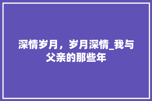 深情岁月，岁月深情_我与父亲的那些年