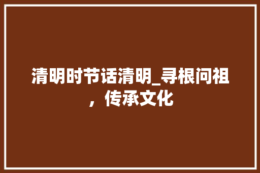 清明时节话清明_寻根问祖，传承文化