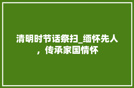 清明时节话祭扫_缅怀先人，传承家国情怀