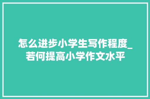 怎么进步小学生写作程度_若何提高小学作文水平