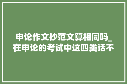 申论作文抄范文算相同吗_在申论的考试中这四类话不仅可以直接抄还可以加分 论文范文