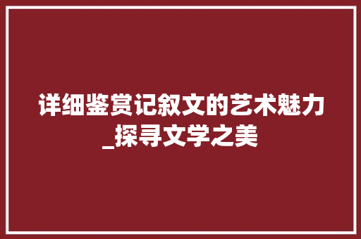 详细鉴赏记叙文的艺术魅力_探寻文学之美