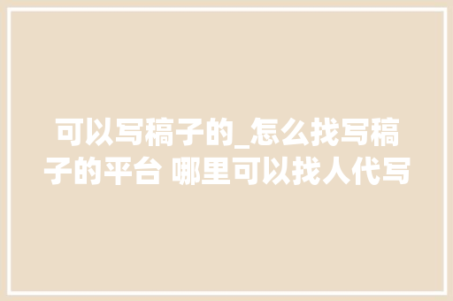 可以写稿子的_怎么找写稿子的平台 哪里可以找人代写 代写案牍