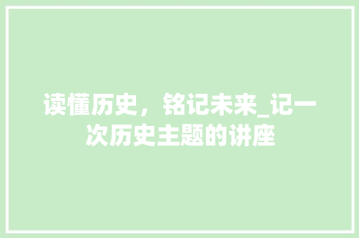 读懂历史，铭记未来_记一次历史主题的讲座