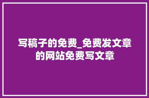 写稿子的免费_免费发文章的网站免费写文章