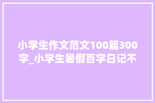 小学生作文范文100篇300字_小学生暑假百字日记不雅观察作文范文各20篇