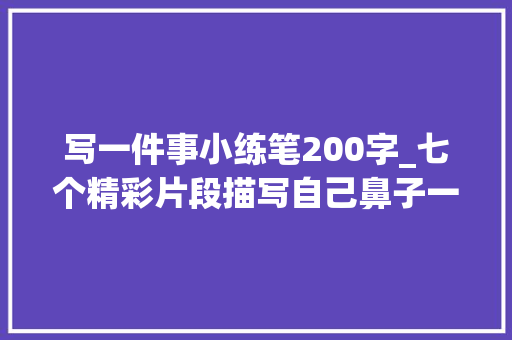 写一件事小练笔200字_七个精彩片段描写自己鼻子一酸的经历200字旁边 书信范文