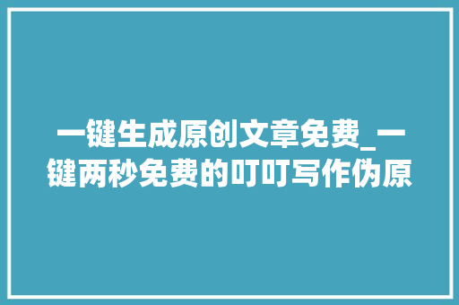 一键生成原创文章免费_一键两秒免费的叮叮写作伪原创生成器效率惊人